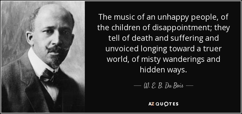 The music of an unhappy people, of the children of disappointment; they tell of death and suffering and unvoiced longing toward a truer world, of misty wanderings and hidden ways. - W. E. B. Du Bois