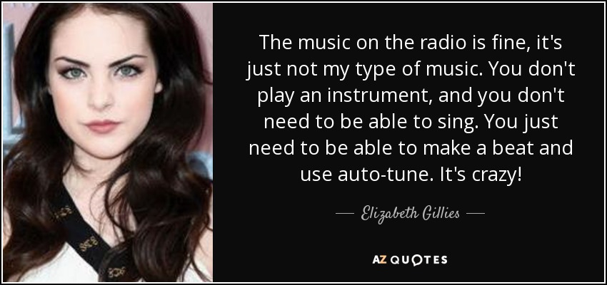 The music on the radio is fine, it's just not my type of music. You don't play an instrument, and you don't need to be able to sing. You just need to be able to make a beat and use auto-tune. It's crazy! - Elizabeth Gillies