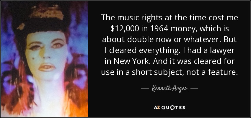 The music rights at the time cost me $12,000 in 1964 money, which is about double now or whatever. But I cleared everything. I had a lawyer in New York. And it was cleared for use in a short subject, not a feature. - Kenneth Anger