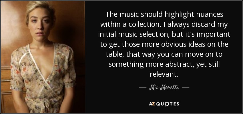 The music should highlight nuances within a collection. I always discard my initial music selection, but it's important to get those more obvious ideas on the table, that way you can move on to something more abstract, yet still relevant. - Mia Moretti