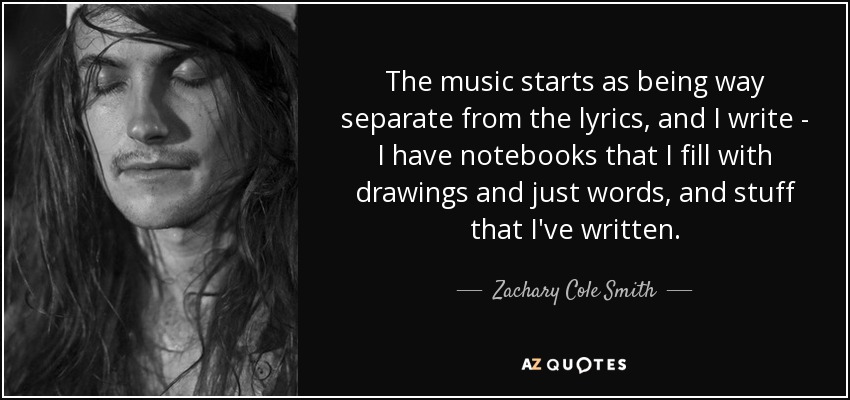 The music starts as being way separate from the lyrics, and I write - I have notebooks that I fill with drawings and just words, and stuff that I've written. - Zachary Cole Smith