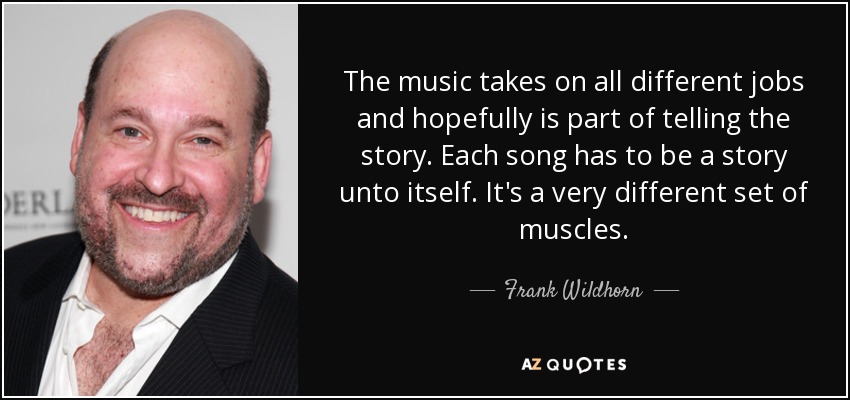 The music takes on all different jobs and hopefully is part of telling the story. Each song has to be a story unto itself. It's a very different set of muscles. - Frank Wildhorn