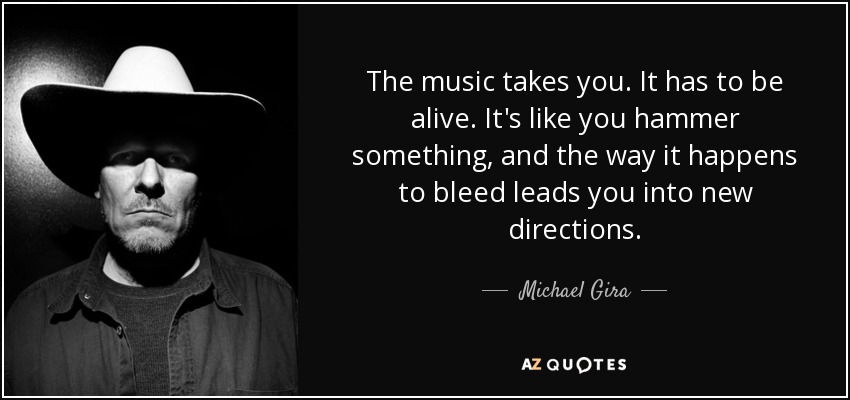 The music takes you. It has to be alive. It's like you hammer something, and the way it happens to bleed leads you into new directions. - Michael Gira