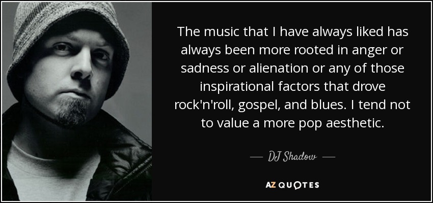 The music that I have always liked has always been more rooted in anger or sadness or alienation or any of those inspirational factors that drove rock'n'roll, gospel, and blues. I tend not to value a more pop aesthetic. - DJ Shadow