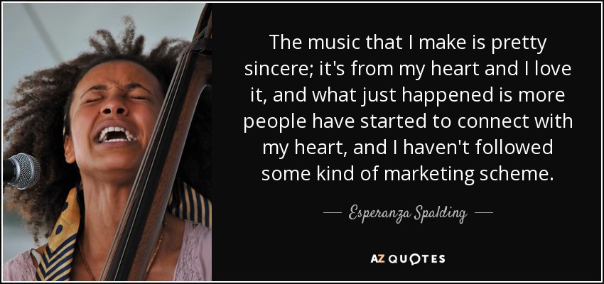 The music that I make is pretty sincere; it's from my heart and I love it, and what just happened is more people have started to connect with my heart, and I haven't followed some kind of marketing scheme. - Esperanza Spalding
