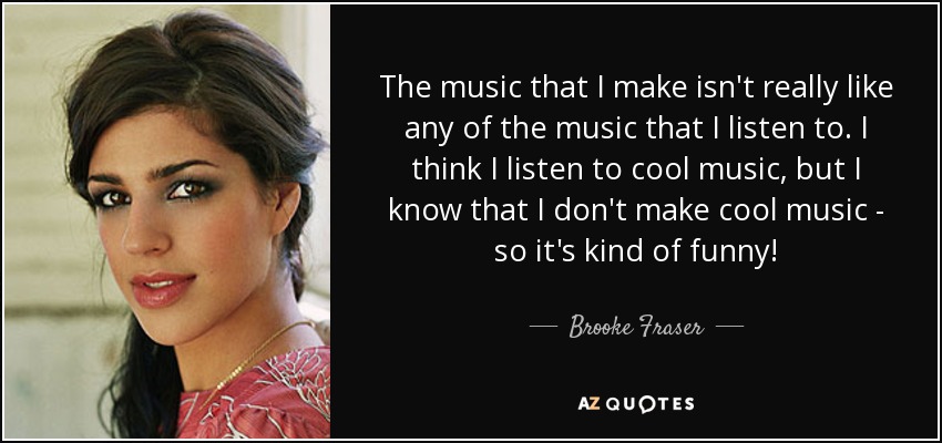 The music that I make isn't really like any of the music that I listen to. I think I listen to cool music, but I know that I don't make cool music - so it's kind of funny! - Brooke Fraser