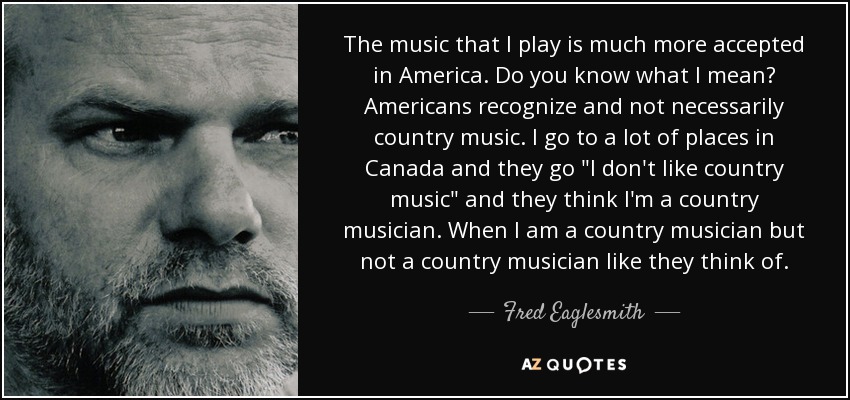 The music that I play is much more accepted in America. Do you know what I mean? Americans recognize and not necessarily country music. I go to a lot of places in Canada and they go 