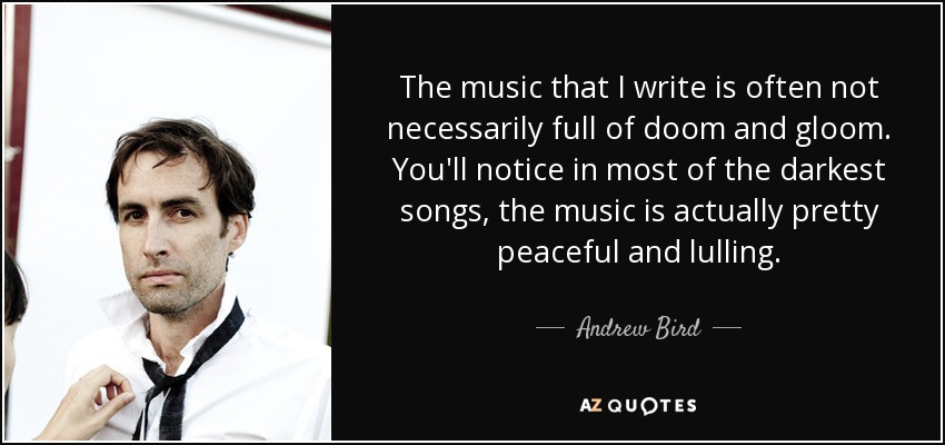 The music that I write is often not necessarily full of doom and gloom. You'll notice in most of the darkest songs, the music is actually pretty peaceful and lulling. - Andrew Bird