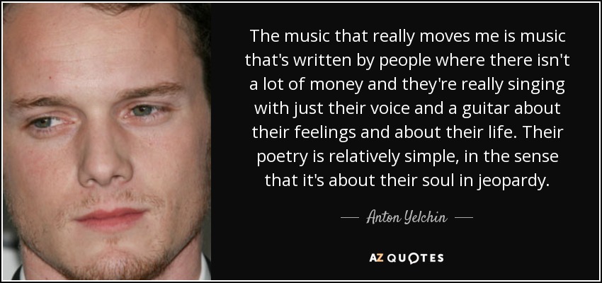 The music that really moves me is music that's written by people where there isn't a lot of money and they're really singing with just their voice and a guitar about their feelings and about their life. Their poetry is relatively simple, in the sense that it's about their soul in jeopardy. - Anton Yelchin