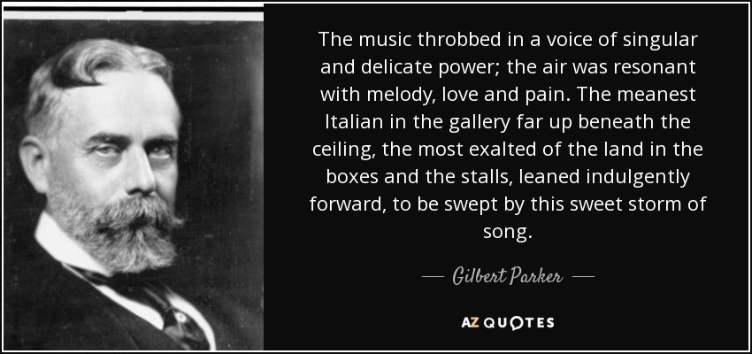 The music throbbed in a voice of singular and delicate power; the air was resonant with melody, love and pain. The meanest Italian in the gallery far up beneath the ceiling, the most exalted of the land in the boxes and the stalls, leaned indulgently forward, to be swept by this sweet storm of song. - Gilbert Parker