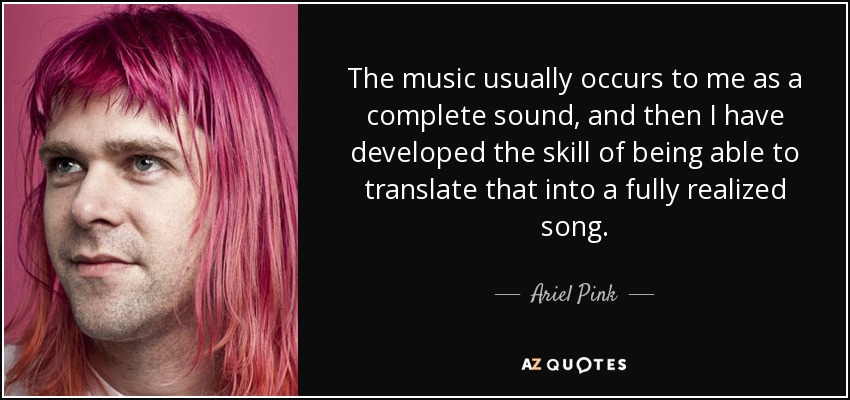 The music usually occurs to me as a complete sound, and then I have developed the skill of being able to translate that into a fully realized song. - Ariel Pink