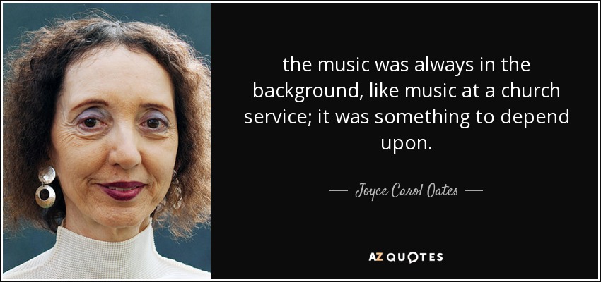 the music was always in the background, like music at a church service; it was something to depend upon. - Joyce Carol Oates