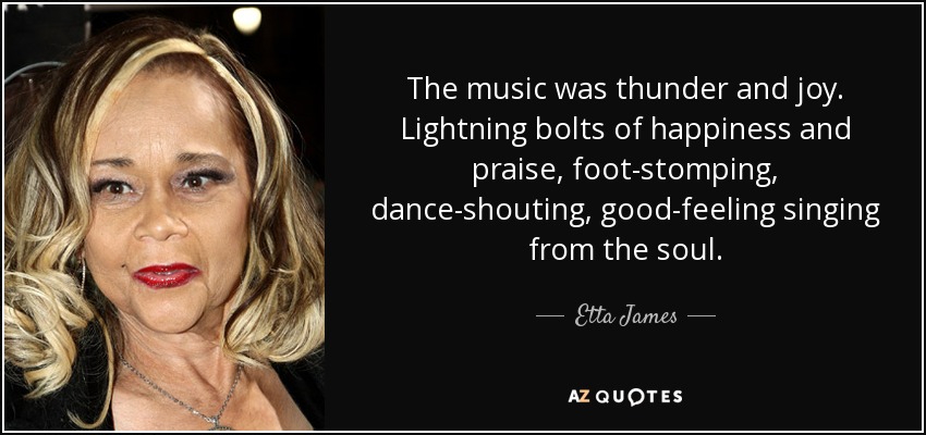 The music was thunder and joy. Lightning bolts of happiness and praise, foot-stomping, dance-shouting, good-feeling singing from the soul. - Etta James