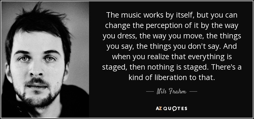 The music works by itself, but you can change the perception of it by the way you dress, the way you move, the things you say, the things you don't say. And when you realize that everything is staged, then nothing is staged. There's a kind of liberation to that. - Nils Frahm