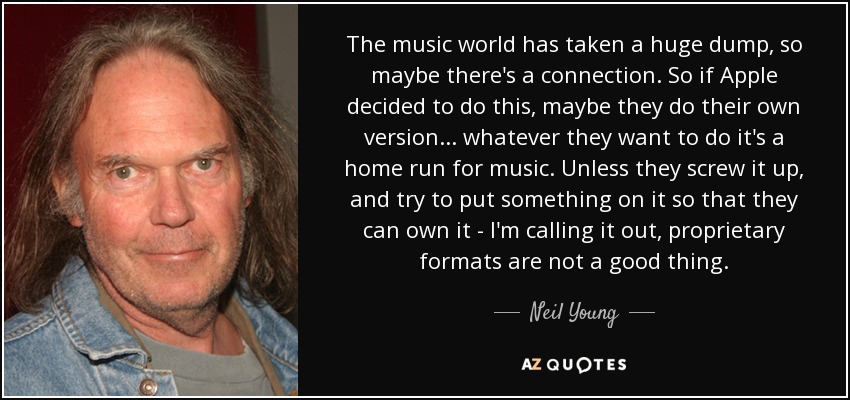 The music world has taken a huge dump, so maybe there's a connection. So if Apple decided to do this, maybe they do their own version ... whatever they want to do it's a home run for music. Unless they screw it up, and try to put something on it so that they can own it - I'm calling it out, proprietary formats are not a good thing. - Neil Young