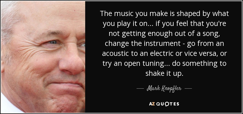 The music you make is shaped by what you play it on ... if you feel that you're not getting enough out of a song, change the instrument - go from an acoustic to an electric or vice versa, or try an open tuning ... do something to shake it up. - Mark Knopfler