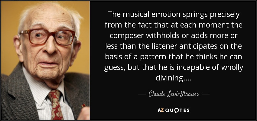 The musical emotion springs precisely from the fact that at each moment the composer withholds or adds more or less than the listener anticipates on the basis of a pattern that he thinks he can guess, but that he is incapable of wholly divining. . . . - Claude Levi-Strauss