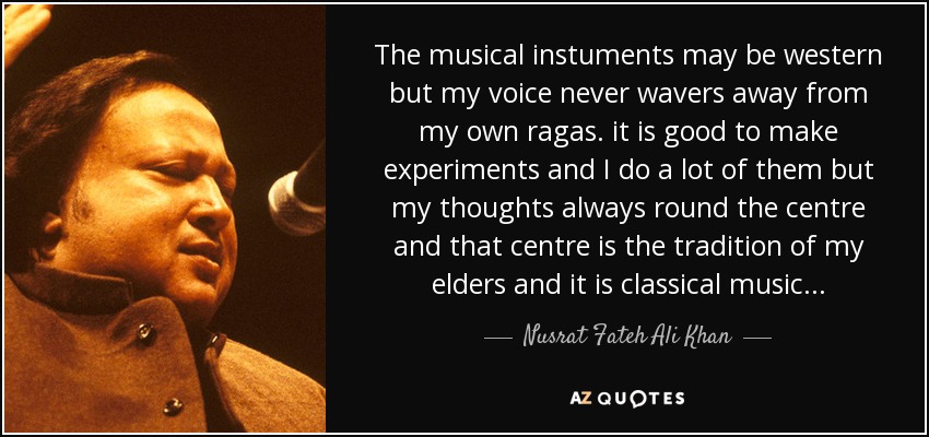 The musical instuments may be western but my voice never wavers away from my own ragas. it is good to make experiments and I do a lot of them but my thoughts always round the centre and that centre is the tradition of my elders and it is classical music... - Nusrat Fateh Ali Khan