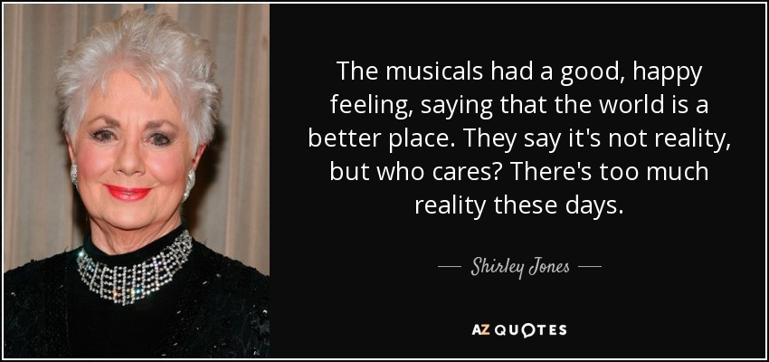 The musicals had a good, happy feeling, saying that the world is a better place. They say it's not reality, but who cares? There's too much reality these days. - Shirley Jones