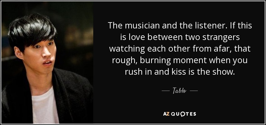 The musician and the listener. If this is love between two strangers watching each other from afar, that rough, burning moment when you rush in and kiss is the show. - Tablo