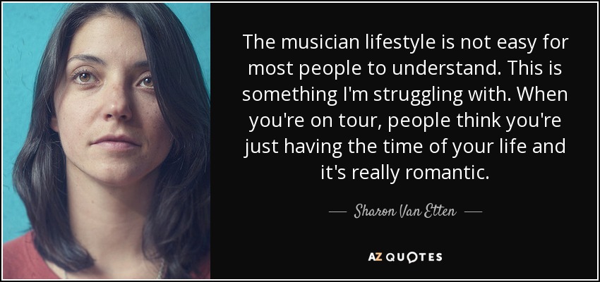 The musician lifestyle is not easy for most people to understand. This is something I'm struggling with. When you're on tour, people think you're just having the time of your life and it's really romantic. - Sharon Van Etten