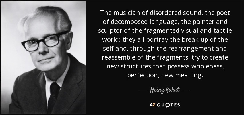 The musician of disordered sound, the poet of decomposed language, the painter and sculptor of the fragmented visual and tactile world: they all portray the break up of the self and, through the rearrangement and reassemble of the fragments, try to create new structures that possess wholeness, perfection, new meaning. - Heinz Kohut