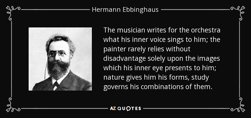 The musician writes for the orchestra what his inner voice sings to him; the painter rarely relies without disadvantage solely upon the images which his inner eye presents to him; nature gives him his forms, study governs his combinations of them. - Hermann Ebbinghaus