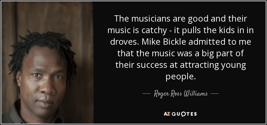 The musicians are good and their music is catchy - it pulls the kids in in droves. Mike Bickle admitted to me that the music was a big part of their success at attracting young people. - Roger Ross Williams