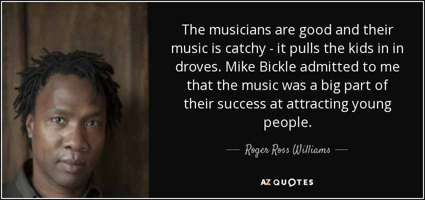 The musicians are good and their music is catchy - it pulls the kids in in droves. Mike Bickle admitted to me that the music was a big part of their success at attracting young people. - Roger Ross Williams