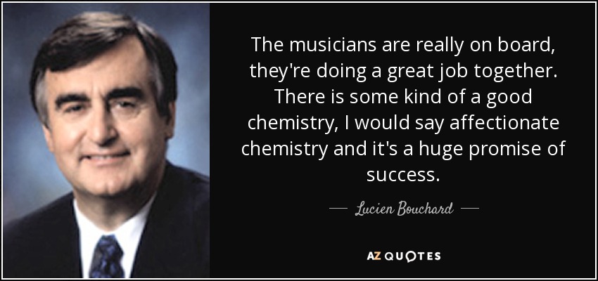 The musicians are really on board, they're doing a great job together. There is some kind of a good chemistry, I would say affectionate chemistry and it's a huge promise of success. - Lucien Bouchard