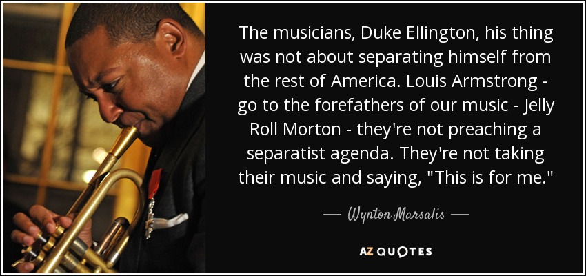 The musicians, Duke Ellington, his thing was not about separating himself from the rest of America. Louis Armstrong - go to the forefathers of our music - Jelly Roll Morton - they're not preaching a separatist agenda. They're not taking their music and saying, 