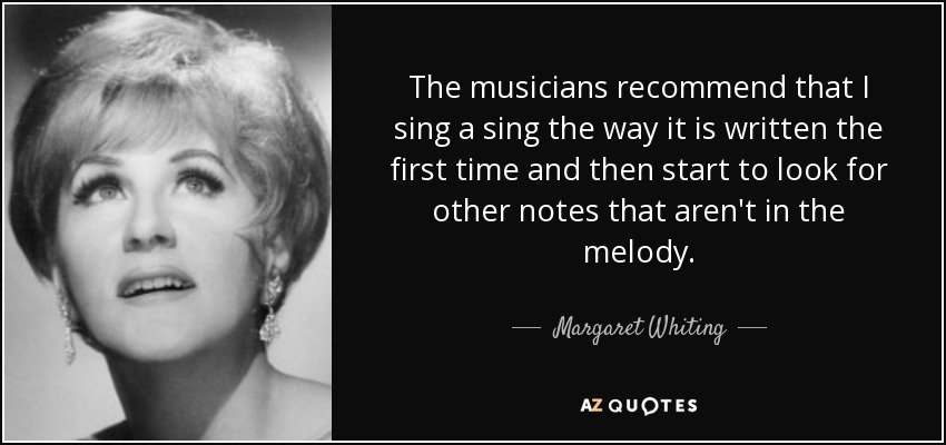 The musicians recommend that I sing a sing the way it is written the first time and then start to look for other notes that aren't in the melody. - Margaret Whiting
