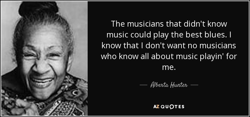 The musicians that didn't know music could play the best blues. I know that I don't want no musicians who know all about music playin' for me. - Alberta Hunter