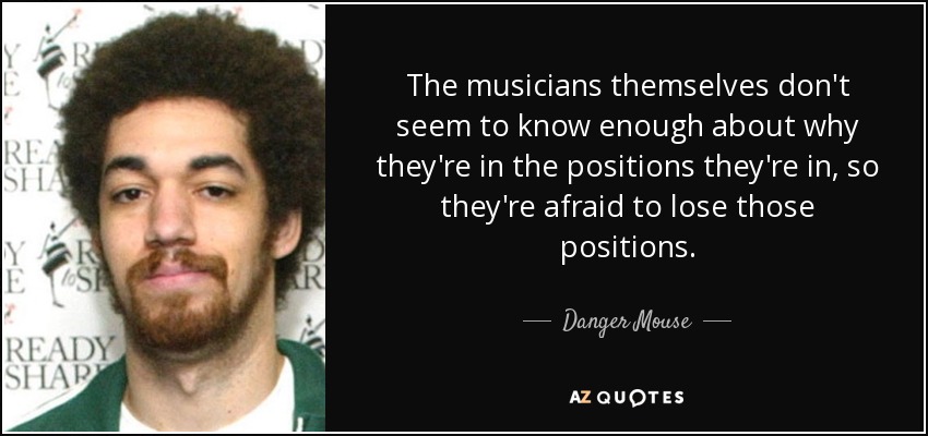 The musicians themselves don't seem to know enough about why they're in the positions they're in, so they're afraid to lose those positions. - Danger Mouse