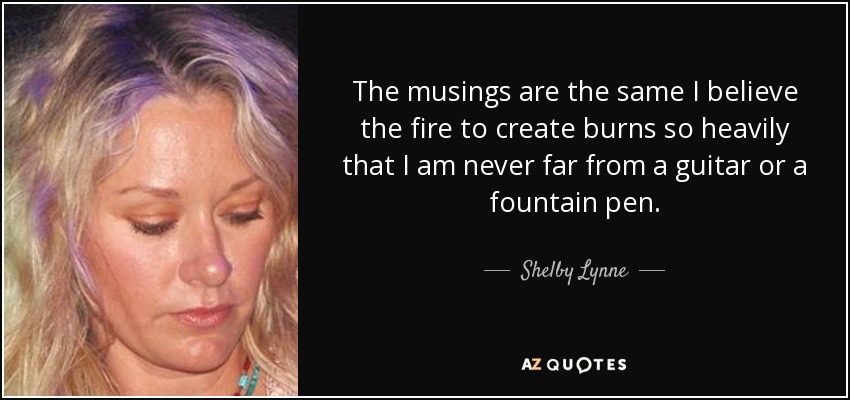 The musings are the same I believe the fire to create burns so heavily that I am never far from a guitar or a fountain pen. - Shelby Lynne