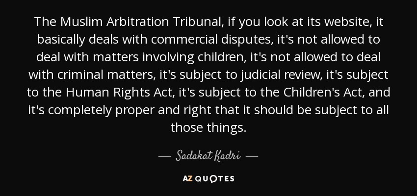 The Muslim Arbitration Tribunal, if you look at its website, it basically deals with commercial disputes, it's not allowed to deal with matters involving children, it's not allowed to deal with criminal matters, it's subject to judicial review, it's subject to the Human Rights Act, it's subject to the Children's Act, and it's completely proper and right that it should be subject to all those things. - Sadakat Kadri