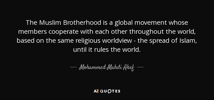The Muslim Brotherhood is a global movement whose members cooperate with each other throughout the world, based on the same religious worldview - the spread of Islam, until it rules the world. - Mohammed Mahdi Akef