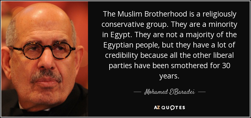 The Muslim Brotherhood is a religiously conservative group. They are a minority in Egypt. They are not a majority of the Egyptian people, but they have a lot of credibility because all the other liberal parties have been smothered for 30 years. - Mohamed ElBaradei