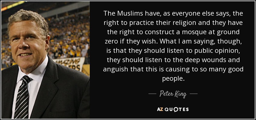 The Muslims have, as everyone else says, the right to practice their religion and they have the right to construct a mosque at ground zero if they wish. What I am saying, though, is that they should listen to public opinion, they should listen to the deep wounds and anguish that this is causing to so many good people. - Peter King