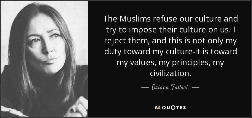 The Muslims refuse our culture and try to impose their culture on us. I reject them, and this is not only my duty toward my culture-it is toward my values, my principles, my civilization. - Oriana Fallaci