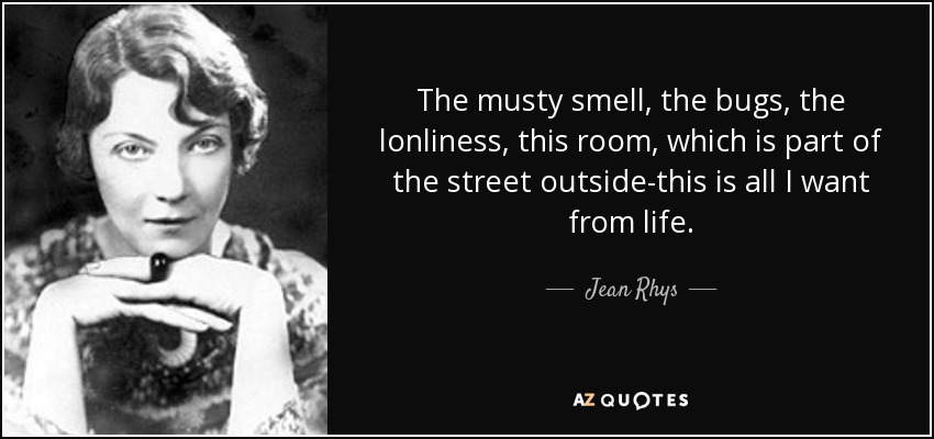 The musty smell, the bugs, the lonliness, this room, which is part of the street outside-this is all I want from life. - Jean Rhys