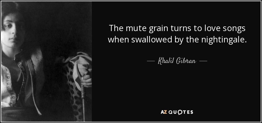 The mute grain turns to love songs when swallowed by the nightingale. - Khalil Gibran