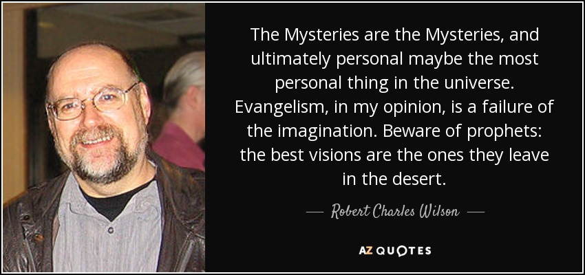 The Mysteries are the Mysteries, and ultimately personal maybe the most personal thing in the universe. Evangelism, in my opinion, is a failure of the imagination. Beware of prophets: the best visions are the ones they leave in the desert. - Robert Charles Wilson