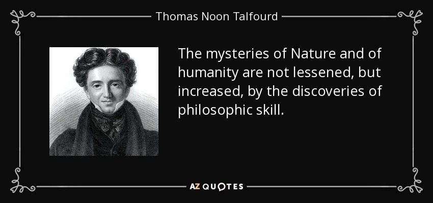 The mysteries of Nature and of humanity are not lessened, but increased, by the discoveries of philosophic skill. - Thomas Noon Talfourd