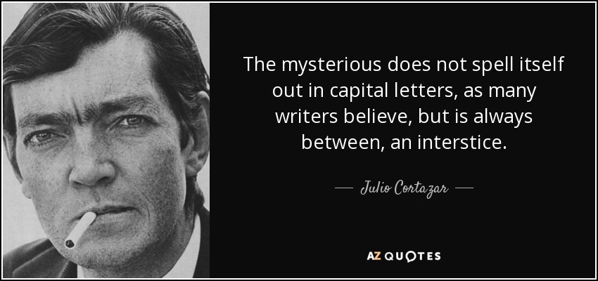The mysterious does not spell itself out in capital letters, as many writers believe, but is always between, an interstice. - Julio Cortazar
