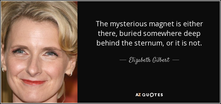 The mysterious magnet is either there, buried somewhere deep behind the sternum, or it is not. - Elizabeth Gilbert