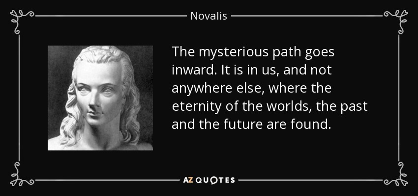 The mysterious path goes inward. It is in us, and not anywhere else, where the eternity of the worlds, the past and the future are found. - Novalis