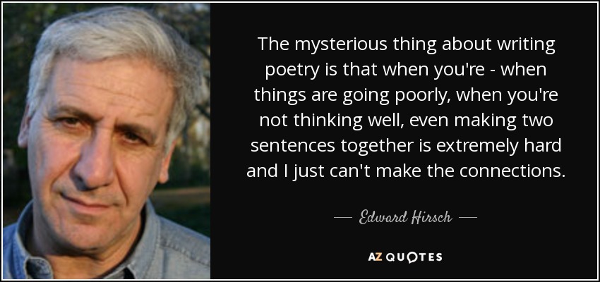 The mysterious thing about writing poetry is that when you're - when things are going poorly, when you're not thinking well, even making two sentences together is extremely hard and I just can't make the connections. - Edward Hirsch