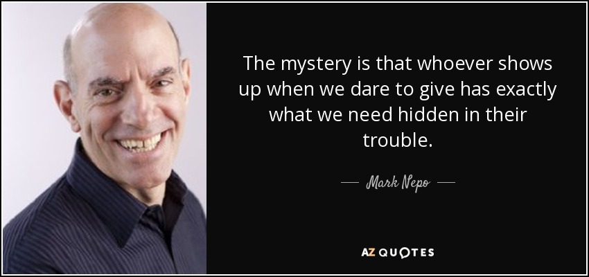 The mystery is that whoever shows up when we dare to give has exactly what we need hidden in their trouble. - Mark Nepo