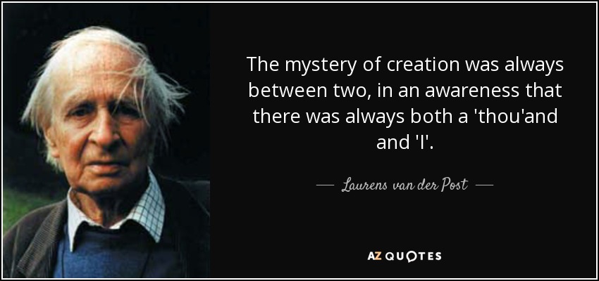The mystery of creation was always between two, in an awareness that there was always both a 'thou'and and 'I'. - Laurens van der Post